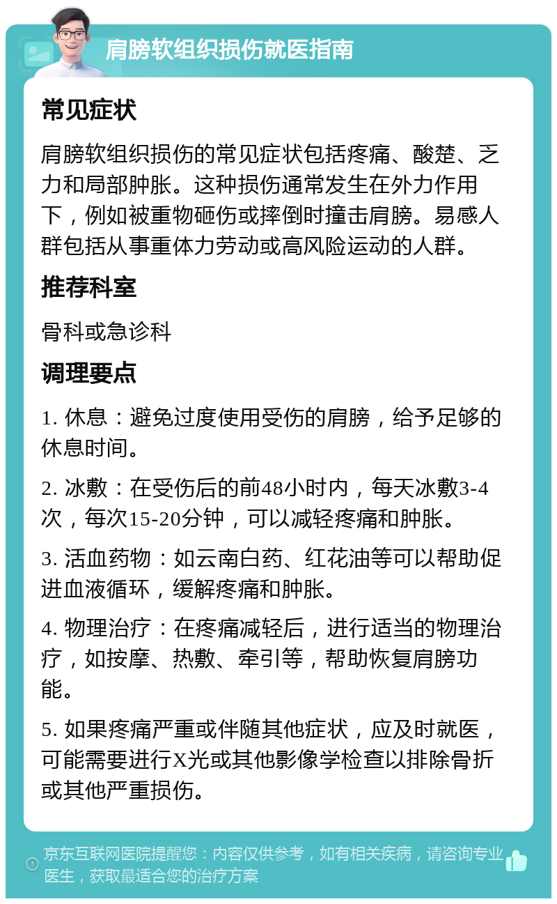 肩膀软组织损伤就医指南 常见症状 肩膀软组织损伤的常见症状包括疼痛、酸楚、乏力和局部肿胀。这种损伤通常发生在外力作用下，例如被重物砸伤或摔倒时撞击肩膀。易感人群包括从事重体力劳动或高风险运动的人群。 推荐科室 骨科或急诊科 调理要点 1. 休息：避免过度使用受伤的肩膀，给予足够的休息时间。 2. 冰敷：在受伤后的前48小时内，每天冰敷3-4次，每次15-20分钟，可以减轻疼痛和肿胀。 3. 活血药物：如云南白药、红花油等可以帮助促进血液循环，缓解疼痛和肿胀。 4. 物理治疗：在疼痛减轻后，进行适当的物理治疗，如按摩、热敷、牵引等，帮助恢复肩膀功能。 5. 如果疼痛严重或伴随其他症状，应及时就医，可能需要进行X光或其他影像学检查以排除骨折或其他严重损伤。