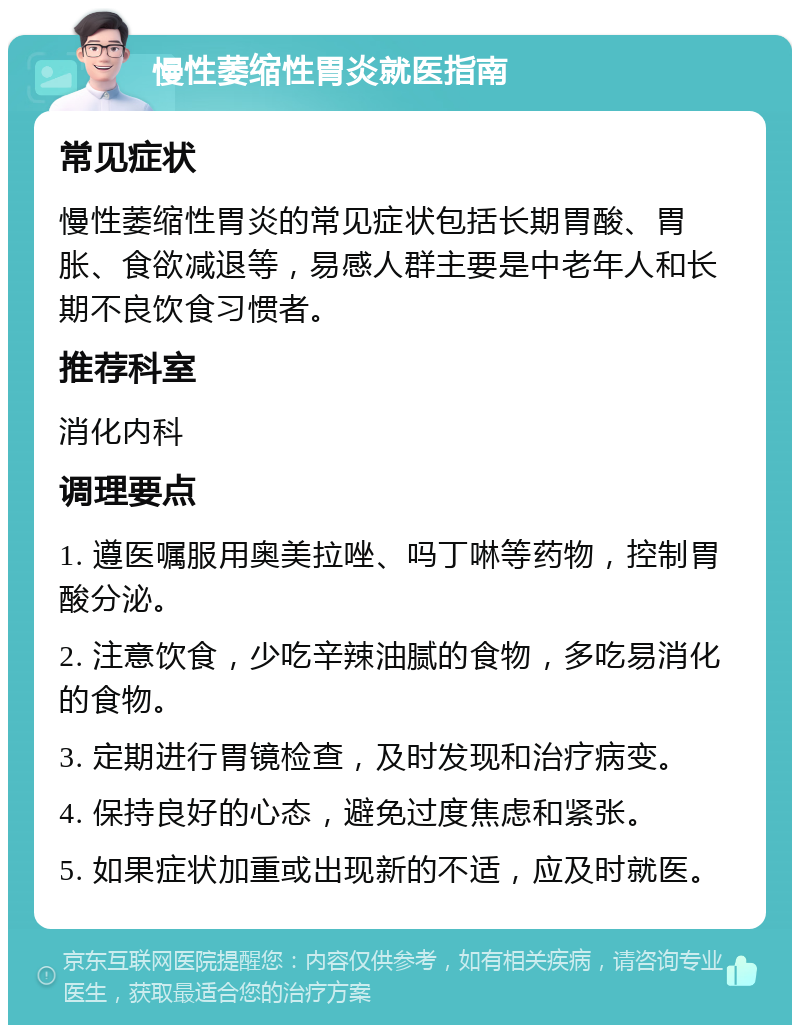 慢性萎缩性胃炎就医指南 常见症状 慢性萎缩性胃炎的常见症状包括长期胃酸、胃胀、食欲减退等，易感人群主要是中老年人和长期不良饮食习惯者。 推荐科室 消化内科 调理要点 1. 遵医嘱服用奥美拉唑、吗丁啉等药物，控制胃酸分泌。 2. 注意饮食，少吃辛辣油腻的食物，多吃易消化的食物。 3. 定期进行胃镜检查，及时发现和治疗病变。 4. 保持良好的心态，避免过度焦虑和紧张。 5. 如果症状加重或出现新的不适，应及时就医。