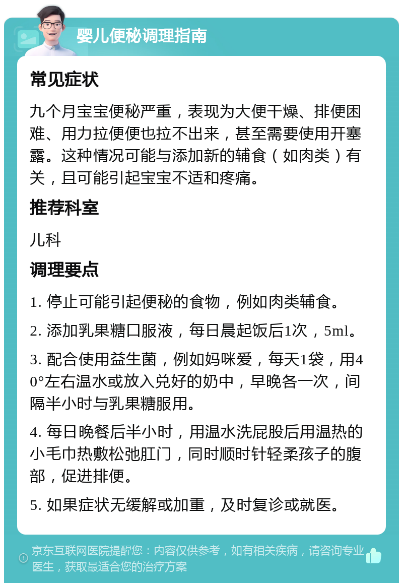 婴儿便秘调理指南 常见症状 九个月宝宝便秘严重，表现为大便干燥、排便困难、用力拉便便也拉不出来，甚至需要使用开塞露。这种情况可能与添加新的辅食（如肉类）有关，且可能引起宝宝不适和疼痛。 推荐科室 儿科 调理要点 1. 停止可能引起便秘的食物，例如肉类辅食。 2. 添加乳果糖口服液，每日晨起饭后1次，5ml。 3. 配合使用益生菌，例如妈咪爱，每天1袋，用40°左右温水或放入兑好的奶中，早晚各一次，间隔半小时与乳果糖服用。 4. 每日晚餐后半小时，用温水洗屁股后用温热的小毛巾热敷松弛肛门，同时顺时针轻柔孩子的腹部，促进排便。 5. 如果症状无缓解或加重，及时复诊或就医。