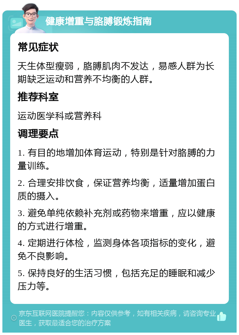 健康增重与胳膊锻炼指南 常见症状 天生体型瘦弱，胳膊肌肉不发达，易感人群为长期缺乏运动和营养不均衡的人群。 推荐科室 运动医学科或营养科 调理要点 1. 有目的地增加体育运动，特别是针对胳膊的力量训练。 2. 合理安排饮食，保证营养均衡，适量增加蛋白质的摄入。 3. 避免单纯依赖补充剂或药物来增重，应以健康的方式进行增重。 4. 定期进行体检，监测身体各项指标的变化，避免不良影响。 5. 保持良好的生活习惯，包括充足的睡眠和减少压力等。