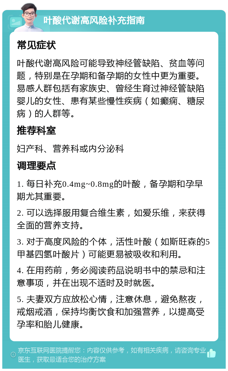 叶酸代谢高风险补充指南 常见症状 叶酸代谢高风险可能导致神经管缺陷、贫血等问题，特别是在孕期和备孕期的女性中更为重要。易感人群包括有家族史、曾经生育过神经管缺陷婴儿的女性、患有某些慢性疾病（如癫痫、糖尿病）的人群等。 推荐科室 妇产科、营养科或内分泌科 调理要点 1. 每日补充0.4mg~0.8mg的叶酸，备孕期和孕早期尤其重要。 2. 可以选择服用复合维生素，如爱乐维，来获得全面的营养支持。 3. 对于高度风险的个体，活性叶酸（如斯旺森的5甲基四氢叶酸片）可能更易被吸收和利用。 4. 在用药前，务必阅读药品说明书中的禁忌和注意事项，并在出现不适时及时就医。 5. 夫妻双方应放松心情，注意休息，避免熬夜，戒烟戒酒，保持均衡饮食和加强营养，以提高受孕率和胎儿健康。