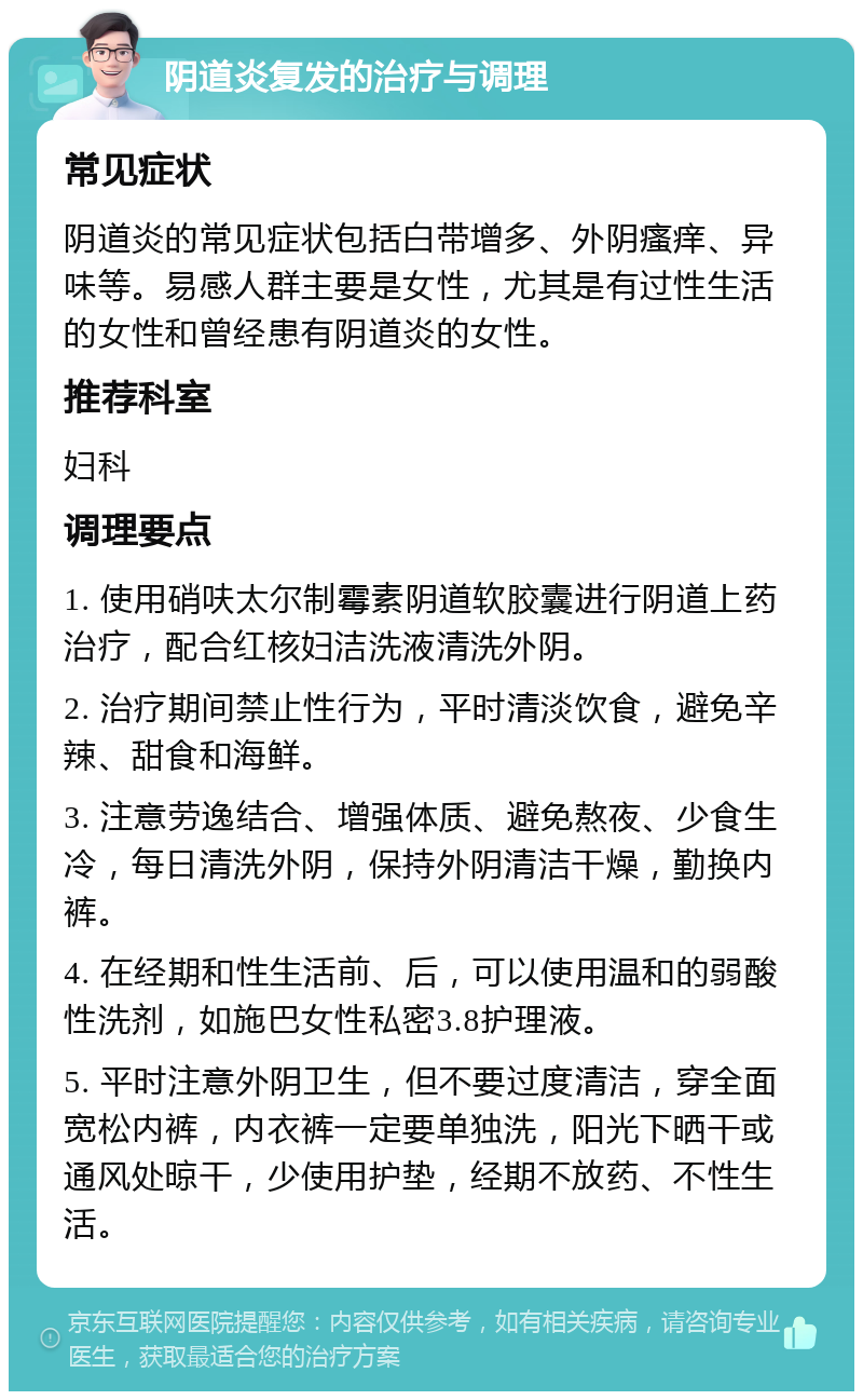 阴道炎复发的治疗与调理 常见症状 阴道炎的常见症状包括白带增多、外阴瘙痒、异味等。易感人群主要是女性，尤其是有过性生活的女性和曾经患有阴道炎的女性。 推荐科室 妇科 调理要点 1. 使用硝呋太尔制霉素阴道软胶囊进行阴道上药治疗，配合红核妇洁洗液清洗外阴。 2. 治疗期间禁止性行为，平时清淡饮食，避免辛辣、甜食和海鲜。 3. 注意劳逸结合、增强体质、避免熬夜、少食生冷，每日清洗外阴，保持外阴清洁干燥，勤换内裤。 4. 在经期和性生活前、后，可以使用温和的弱酸性洗剂，如施巴女性私密3.8护理液。 5. 平时注意外阴卫生，但不要过度清洁，穿全面宽松内裤，内衣裤一定要单独洗，阳光下晒干或通风处晾干，少使用护垫，经期不放药、不性生活。