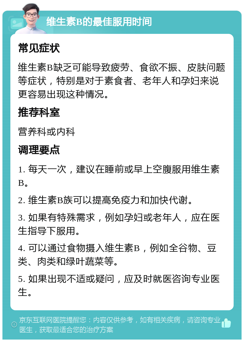 维生素B的最佳服用时间 常见症状 维生素B缺乏可能导致疲劳、食欲不振、皮肤问题等症状，特别是对于素食者、老年人和孕妇来说更容易出现这种情况。 推荐科室 营养科或内科 调理要点 1. 每天一次，建议在睡前或早上空腹服用维生素B。 2. 维生素B族可以提高免疫力和加快代谢。 3. 如果有特殊需求，例如孕妇或老年人，应在医生指导下服用。 4. 可以通过食物摄入维生素B，例如全谷物、豆类、肉类和绿叶蔬菜等。 5. 如果出现不适或疑问，应及时就医咨询专业医生。