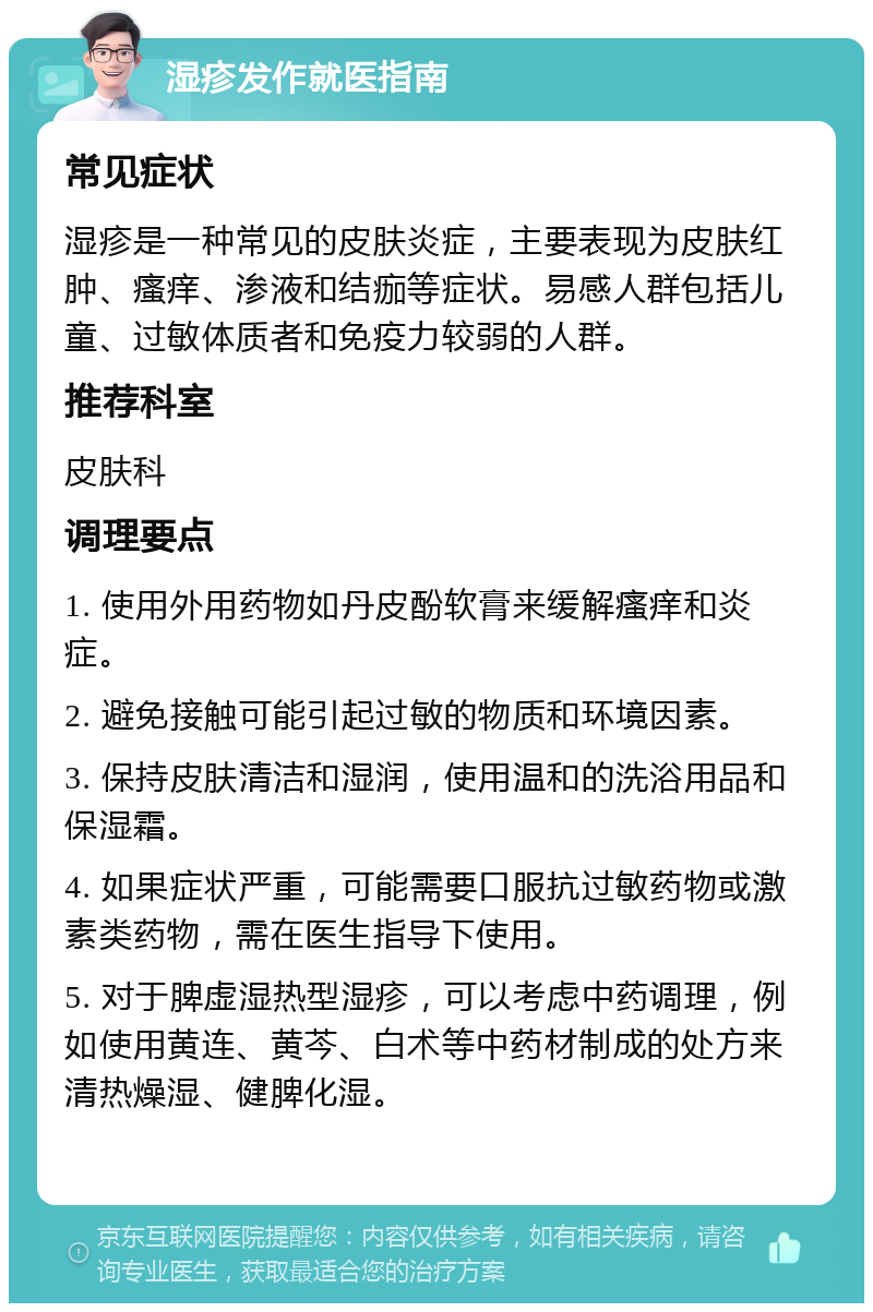 湿疹发作就医指南 常见症状 湿疹是一种常见的皮肤炎症，主要表现为皮肤红肿、瘙痒、渗液和结痂等症状。易感人群包括儿童、过敏体质者和免疫力较弱的人群。 推荐科室 皮肤科 调理要点 1. 使用外用药物如丹皮酚软膏来缓解瘙痒和炎症。 2. 避免接触可能引起过敏的物质和环境因素。 3. 保持皮肤清洁和湿润，使用温和的洗浴用品和保湿霜。 4. 如果症状严重，可能需要口服抗过敏药物或激素类药物，需在医生指导下使用。 5. 对于脾虚湿热型湿疹，可以考虑中药调理，例如使用黄连、黄芩、白术等中药材制成的处方来清热燥湿、健脾化湿。