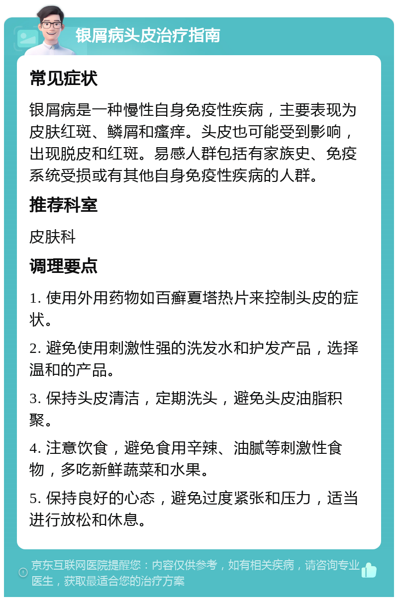 银屑病头皮治疗指南 常见症状 银屑病是一种慢性自身免疫性疾病，主要表现为皮肤红斑、鳞屑和瘙痒。头皮也可能受到影响，出现脱皮和红斑。易感人群包括有家族史、免疫系统受损或有其他自身免疫性疾病的人群。 推荐科室 皮肤科 调理要点 1. 使用外用药物如百癣夏塔热片来控制头皮的症状。 2. 避免使用刺激性强的洗发水和护发产品，选择温和的产品。 3. 保持头皮清洁，定期洗头，避免头皮油脂积聚。 4. 注意饮食，避免食用辛辣、油腻等刺激性食物，多吃新鲜蔬菜和水果。 5. 保持良好的心态，避免过度紧张和压力，适当进行放松和休息。