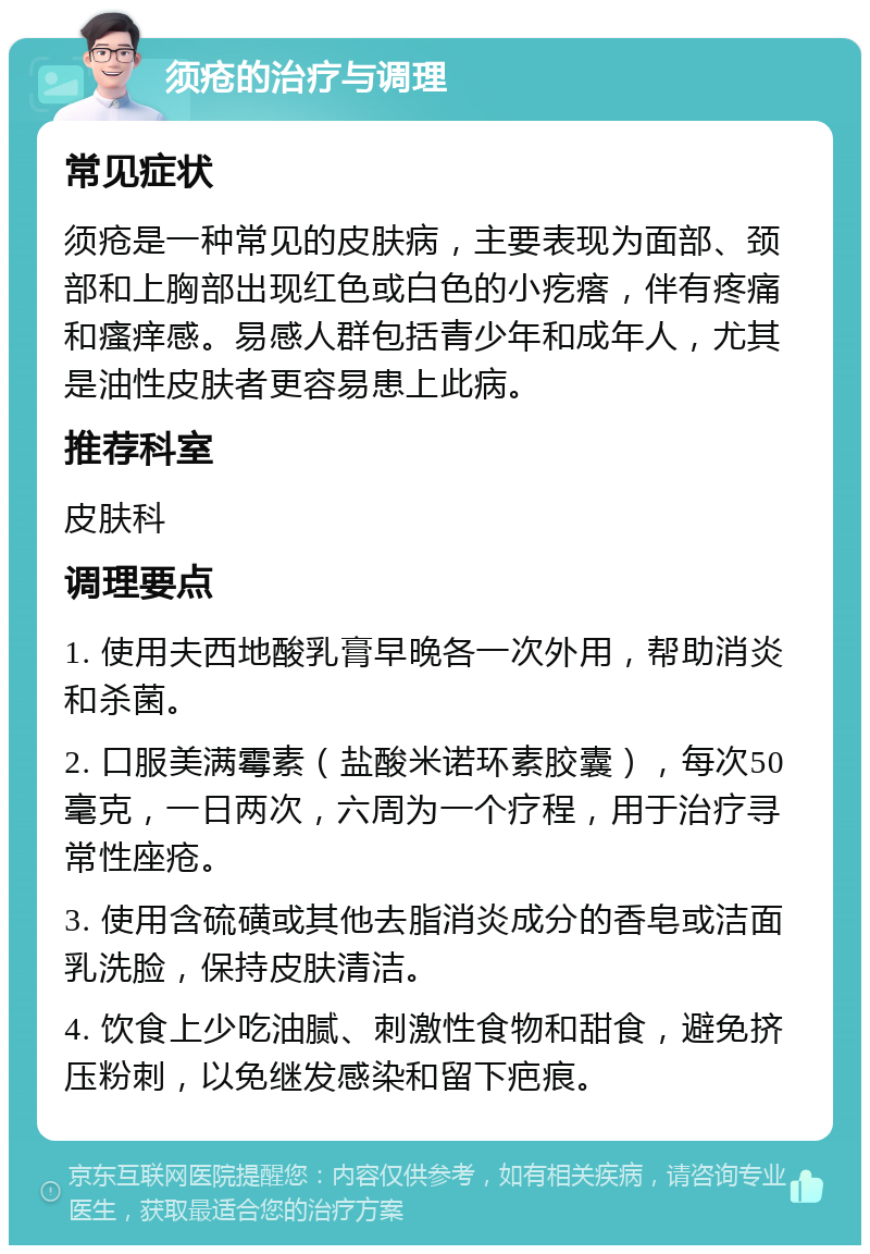 须疮的治疗与调理 常见症状 须疮是一种常见的皮肤病，主要表现为面部、颈部和上胸部出现红色或白色的小疙瘩，伴有疼痛和瘙痒感。易感人群包括青少年和成年人，尤其是油性皮肤者更容易患上此病。 推荐科室 皮肤科 调理要点 1. 使用夫西地酸乳膏早晚各一次外用，帮助消炎和杀菌。 2. 口服美满霉素（盐酸米诺环素胶囊），每次50毫克，一日两次，六周为一个疗程，用于治疗寻常性座疮。 3. 使用含硫磺或其他去脂消炎成分的香皂或洁面乳洗脸，保持皮肤清洁。 4. 饮食上少吃油腻、刺激性食物和甜食，避免挤压粉刺，以免继发感染和留下疤痕。