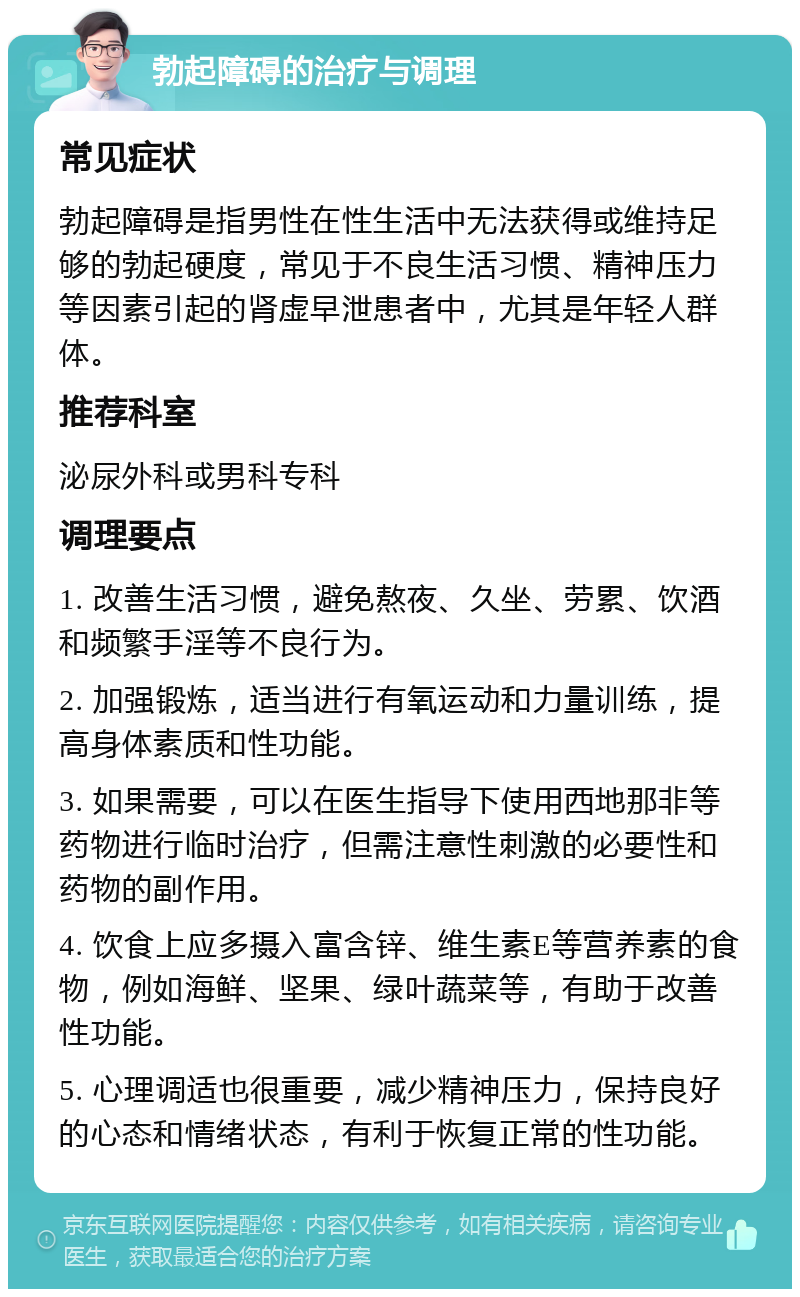 勃起障碍的治疗与调理 常见症状 勃起障碍是指男性在性生活中无法获得或维持足够的勃起硬度，常见于不良生活习惯、精神压力等因素引起的肾虚早泄患者中，尤其是年轻人群体。 推荐科室 泌尿外科或男科专科 调理要点 1. 改善生活习惯，避免熬夜、久坐、劳累、饮酒和频繁手淫等不良行为。 2. 加强锻炼，适当进行有氧运动和力量训练，提高身体素质和性功能。 3. 如果需要，可以在医生指导下使用西地那非等药物进行临时治疗，但需注意性刺激的必要性和药物的副作用。 4. 饮食上应多摄入富含锌、维生素E等营养素的食物，例如海鲜、坚果、绿叶蔬菜等，有助于改善性功能。 5. 心理调适也很重要，减少精神压力，保持良好的心态和情绪状态，有利于恢复正常的性功能。