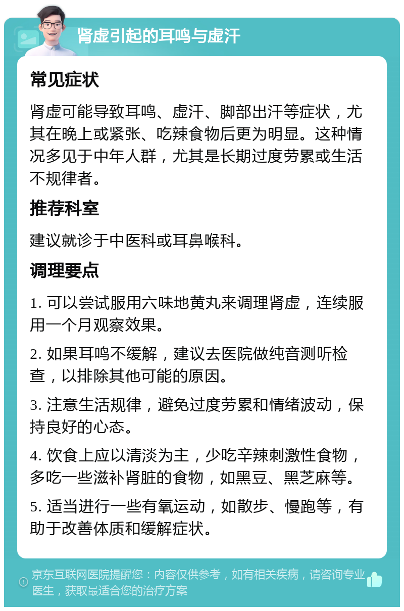 肾虚引起的耳鸣与虚汗 常见症状 肾虚可能导致耳鸣、虚汗、脚部出汗等症状，尤其在晚上或紧张、吃辣食物后更为明显。这种情况多见于中年人群，尤其是长期过度劳累或生活不规律者。 推荐科室 建议就诊于中医科或耳鼻喉科。 调理要点 1. 可以尝试服用六味地黄丸来调理肾虚，连续服用一个月观察效果。 2. 如果耳鸣不缓解，建议去医院做纯音测听检查，以排除其他可能的原因。 3. 注意生活规律，避免过度劳累和情绪波动，保持良好的心态。 4. 饮食上应以清淡为主，少吃辛辣刺激性食物，多吃一些滋补肾脏的食物，如黑豆、黑芝麻等。 5. 适当进行一些有氧运动，如散步、慢跑等，有助于改善体质和缓解症状。