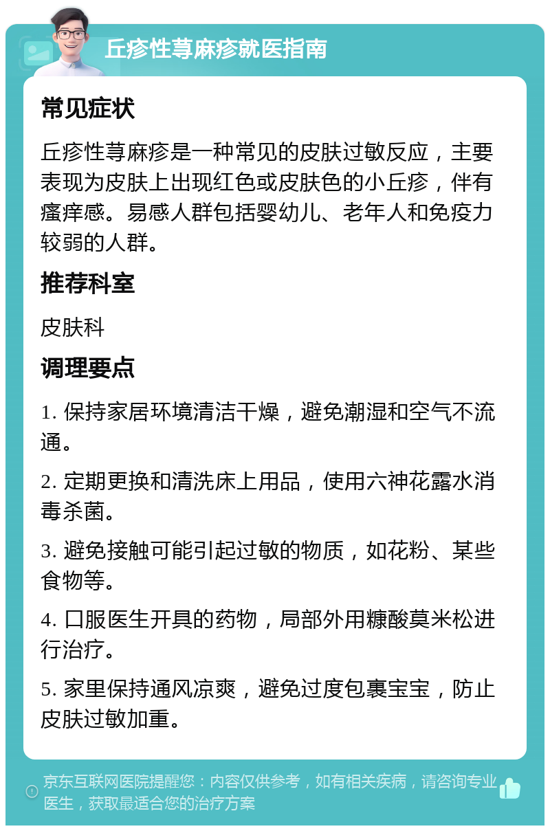 丘疹性荨麻疹就医指南 常见症状 丘疹性荨麻疹是一种常见的皮肤过敏反应，主要表现为皮肤上出现红色或皮肤色的小丘疹，伴有瘙痒感。易感人群包括婴幼儿、老年人和免疫力较弱的人群。 推荐科室 皮肤科 调理要点 1. 保持家居环境清洁干燥，避免潮湿和空气不流通。 2. 定期更换和清洗床上用品，使用六神花露水消毒杀菌。 3. 避免接触可能引起过敏的物质，如花粉、某些食物等。 4. 口服医生开具的药物，局部外用糠酸莫米松进行治疗。 5. 家里保持通风凉爽，避免过度包裹宝宝，防止皮肤过敏加重。