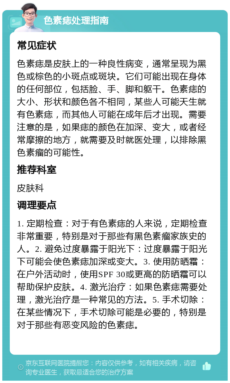 色素痣处理指南 常见症状 色素痣是皮肤上的一种良性病变，通常呈现为黑色或棕色的小斑点或斑块。它们可能出现在身体的任何部位，包括脸、手、脚和躯干。色素痣的大小、形状和颜色各不相同，某些人可能天生就有色素痣，而其他人可能在成年后才出现。需要注意的是，如果痣的颜色在加深、变大，或者经常摩擦的地方，就需要及时就医处理，以排除黑色素瘤的可能性。 推荐科室 皮肤科 调理要点 1. 定期检查：对于有色素痣的人来说，定期检查非常重要，特别是对于那些有黑色素瘤家族史的人。2. 避免过度暴露于阳光下：过度暴露于阳光下可能会使色素痣加深或变大。3. 使用防晒霜：在户外活动时，使用SPF 30或更高的防晒霜可以帮助保护皮肤。4. 激光治疗：如果色素痣需要处理，激光治疗是一种常见的方法。5. 手术切除：在某些情况下，手术切除可能是必要的，特别是对于那些有恶变风险的色素痣。