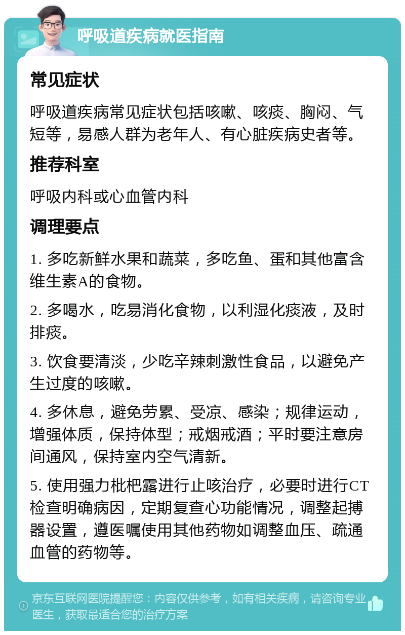 呼吸道疾病就医指南 常见症状 呼吸道疾病常见症状包括咳嗽、咳痰、胸闷、气短等，易感人群为老年人、有心脏疾病史者等。 推荐科室 呼吸内科或心血管内科 调理要点 1. 多吃新鲜水果和蔬菜，多吃鱼、蛋和其他富含维生素A的食物。 2. 多喝水，吃易消化食物，以利湿化痰液，及时排痰。 3. 饮食要清淡，少吃辛辣刺激性食品，以避免产生过度的咳嗽。 4. 多休息，避免劳累、受凉、感染；规律运动，增强体质，保持体型；戒烟戒酒；平时要注意房间通风，保持室内空气清新。 5. 使用强力枇杷露进行止咳治疗，必要时进行CT检查明确病因，定期复查心功能情况，调整起搏器设置，遵医嘱使用其他药物如调整血压、疏通血管的药物等。