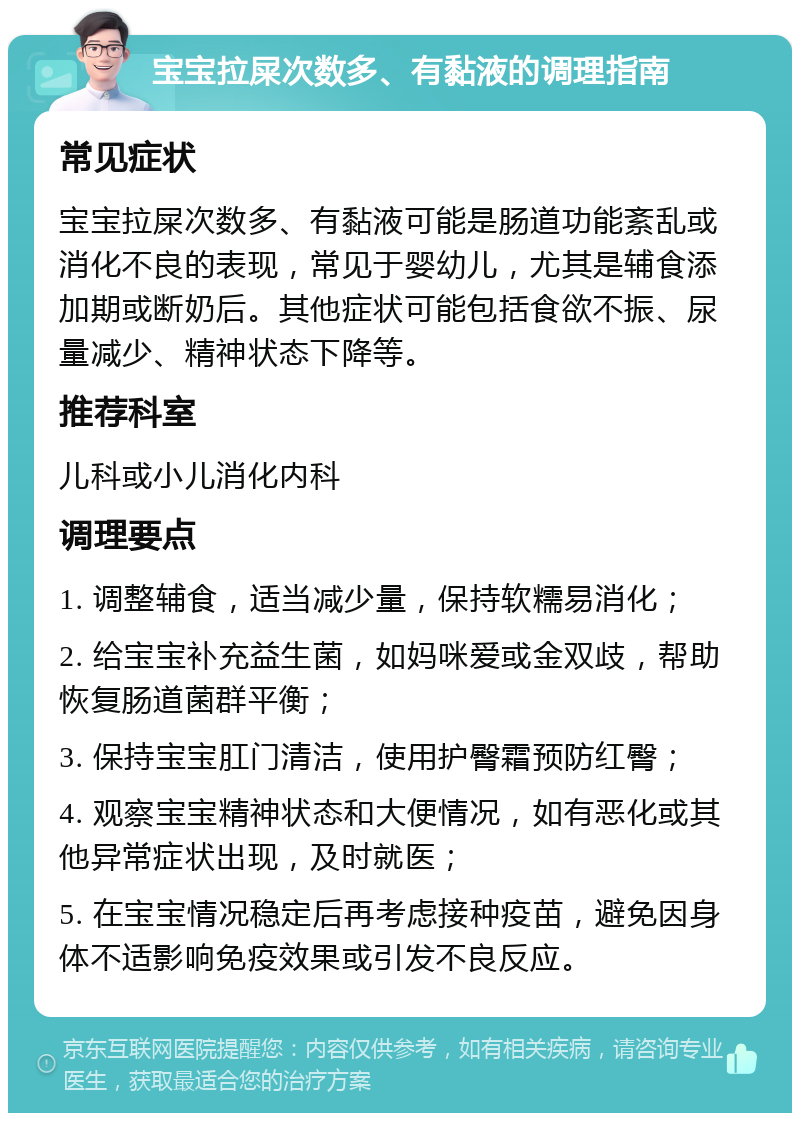 宝宝拉屎次数多、有黏液的调理指南 常见症状 宝宝拉屎次数多、有黏液可能是肠道功能紊乱或消化不良的表现，常见于婴幼儿，尤其是辅食添加期或断奶后。其他症状可能包括食欲不振、尿量减少、精神状态下降等。 推荐科室 儿科或小儿消化内科 调理要点 1. 调整辅食，适当减少量，保持软糯易消化； 2. 给宝宝补充益生菌，如妈咪爱或金双歧，帮助恢复肠道菌群平衡； 3. 保持宝宝肛门清洁，使用护臀霜预防红臀； 4. 观察宝宝精神状态和大便情况，如有恶化或其他异常症状出现，及时就医； 5. 在宝宝情况稳定后再考虑接种疫苗，避免因身体不适影响免疫效果或引发不良反应。