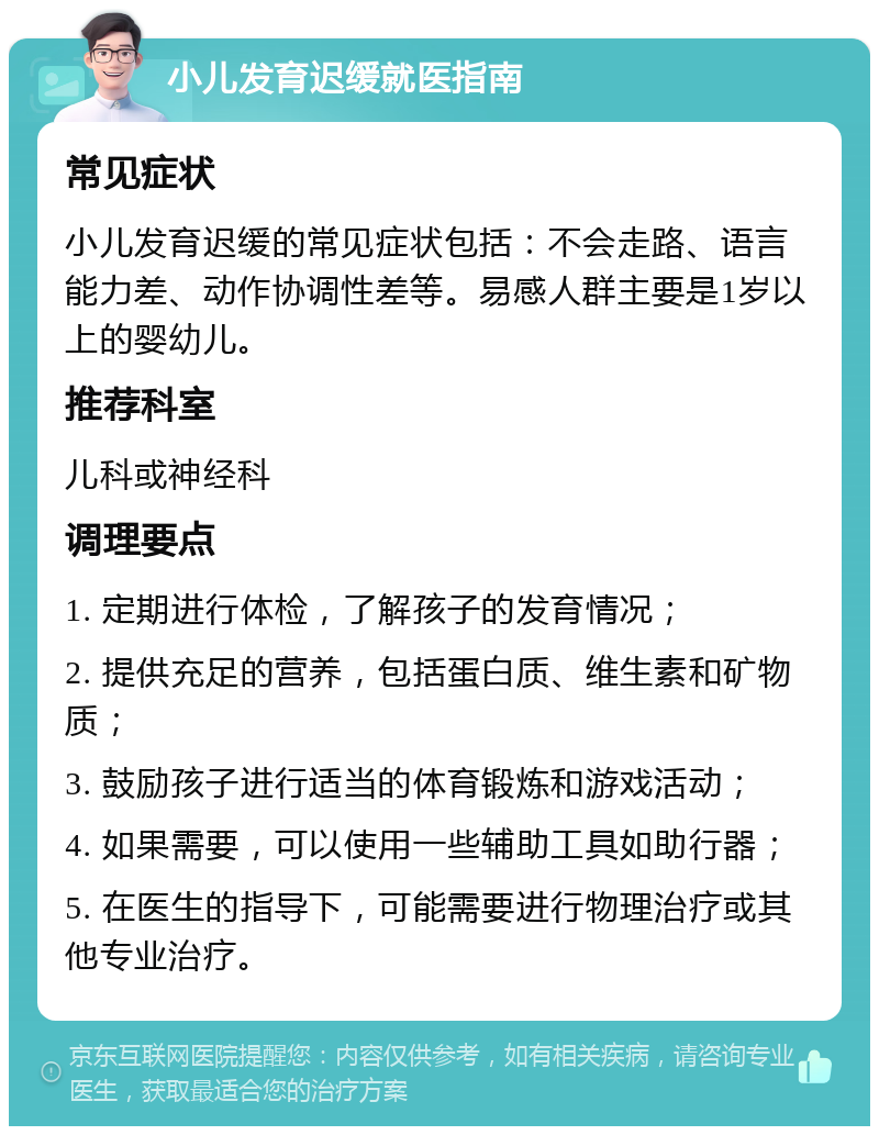 小儿发育迟缓就医指南 常见症状 小儿发育迟缓的常见症状包括：不会走路、语言能力差、动作协调性差等。易感人群主要是1岁以上的婴幼儿。 推荐科室 儿科或神经科 调理要点 1. 定期进行体检，了解孩子的发育情况； 2. 提供充足的营养，包括蛋白质、维生素和矿物质； 3. 鼓励孩子进行适当的体育锻炼和游戏活动； 4. 如果需要，可以使用一些辅助工具如助行器； 5. 在医生的指导下，可能需要进行物理治疗或其他专业治疗。