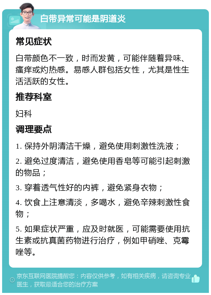 白带异常可能是阴道炎 常见症状 白带颜色不一致，时而发黄，可能伴随着异味、瘙痒或灼热感。易感人群包括女性，尤其是性生活活跃的女性。 推荐科室 妇科 调理要点 1. 保持外阴清洁干燥，避免使用刺激性洗液； 2. 避免过度清洁，避免使用香皂等可能引起刺激的物品； 3. 穿着透气性好的内裤，避免紧身衣物； 4. 饮食上注意清淡，多喝水，避免辛辣刺激性食物； 5. 如果症状严重，应及时就医，可能需要使用抗生素或抗真菌药物进行治疗，例如甲硝唑、克霉唑等。