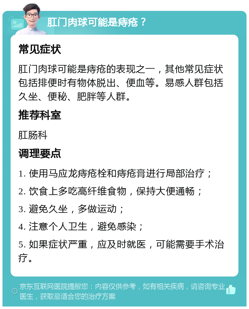 肛门肉球可能是痔疮？ 常见症状 肛门肉球可能是痔疮的表现之一，其他常见症状包括排便时有物体脱出、便血等。易感人群包括久坐、便秘、肥胖等人群。 推荐科室 肛肠科 调理要点 1. 使用马应龙痔疮栓和痔疮膏进行局部治疗； 2. 饮食上多吃高纤维食物，保持大便通畅； 3. 避免久坐，多做运动； 4. 注意个人卫生，避免感染； 5. 如果症状严重，应及时就医，可能需要手术治疗。