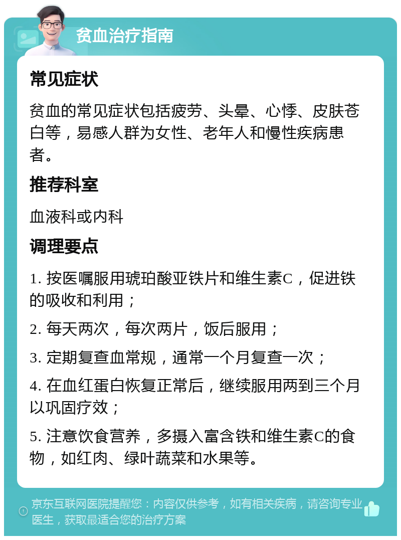 贫血治疗指南 常见症状 贫血的常见症状包括疲劳、头晕、心悸、皮肤苍白等，易感人群为女性、老年人和慢性疾病患者。 推荐科室 血液科或内科 调理要点 1. 按医嘱服用琥珀酸亚铁片和维生素C，促进铁的吸收和利用； 2. 每天两次，每次两片，饭后服用； 3. 定期复查血常规，通常一个月复查一次； 4. 在血红蛋白恢复正常后，继续服用两到三个月以巩固疗效； 5. 注意饮食营养，多摄入富含铁和维生素C的食物，如红肉、绿叶蔬菜和水果等。