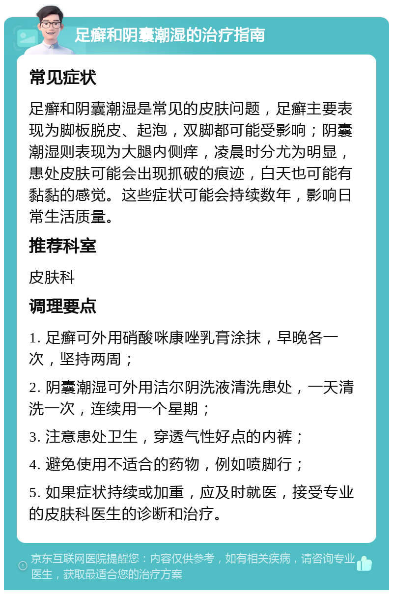 足癣和阴囊潮湿的治疗指南 常见症状 足癣和阴囊潮湿是常见的皮肤问题，足癣主要表现为脚板脱皮、起泡，双脚都可能受影响；阴囊潮湿则表现为大腿内侧痒，凌晨时分尤为明显，患处皮肤可能会出现抓破的痕迹，白天也可能有黏黏的感觉。这些症状可能会持续数年，影响日常生活质量。 推荐科室 皮肤科 调理要点 1. 足癣可外用硝酸咪康唑乳膏涂抹，早晚各一次，坚持两周； 2. 阴囊潮湿可外用洁尔阴洗液清洗患处，一天清洗一次，连续用一个星期； 3. 注意患处卫生，穿透气性好点的内裤； 4. 避免使用不适合的药物，例如喷脚行； 5. 如果症状持续或加重，应及时就医，接受专业的皮肤科医生的诊断和治疗。