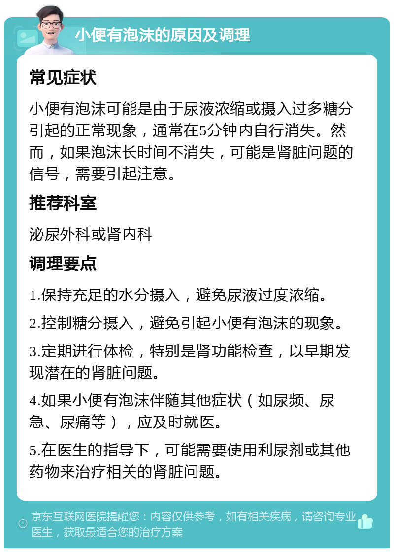 小便有泡沫的原因及调理 常见症状 小便有泡沫可能是由于尿液浓缩或摄入过多糖分引起的正常现象，通常在5分钟内自行消失。然而，如果泡沫长时间不消失，可能是肾脏问题的信号，需要引起注意。 推荐科室 泌尿外科或肾内科 调理要点 1.保持充足的水分摄入，避免尿液过度浓缩。 2.控制糖分摄入，避免引起小便有泡沫的现象。 3.定期进行体检，特别是肾功能检查，以早期发现潜在的肾脏问题。 4.如果小便有泡沫伴随其他症状（如尿频、尿急、尿痛等），应及时就医。 5.在医生的指导下，可能需要使用利尿剂或其他药物来治疗相关的肾脏问题。