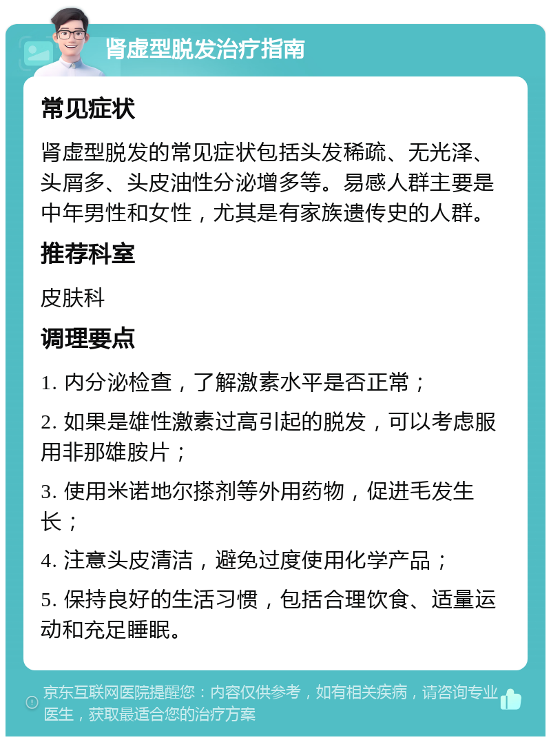 肾虚型脱发治疗指南 常见症状 肾虚型脱发的常见症状包括头发稀疏、无光泽、头屑多、头皮油性分泌增多等。易感人群主要是中年男性和女性，尤其是有家族遗传史的人群。 推荐科室 皮肤科 调理要点 1. 内分泌检查，了解激素水平是否正常； 2. 如果是雄性激素过高引起的脱发，可以考虑服用非那雄胺片； 3. 使用米诺地尔搽剂等外用药物，促进毛发生长； 4. 注意头皮清洁，避免过度使用化学产品； 5. 保持良好的生活习惯，包括合理饮食、适量运动和充足睡眠。