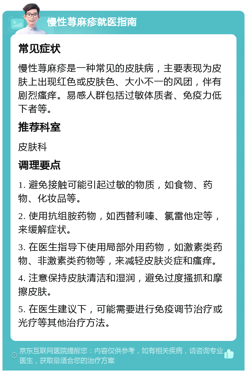 慢性荨麻疹就医指南 常见症状 慢性荨麻疹是一种常见的皮肤病，主要表现为皮肤上出现红色或皮肤色、大小不一的风团，伴有剧烈瘙痒。易感人群包括过敏体质者、免疫力低下者等。 推荐科室 皮肤科 调理要点 1. 避免接触可能引起过敏的物质，如食物、药物、化妆品等。 2. 使用抗组胺药物，如西替利嗪、氯雷他定等，来缓解症状。 3. 在医生指导下使用局部外用药物，如激素类药物、非激素类药物等，来减轻皮肤炎症和瘙痒。 4. 注意保持皮肤清洁和湿润，避免过度搔抓和摩擦皮肤。 5. 在医生建议下，可能需要进行免疫调节治疗或光疗等其他治疗方法。