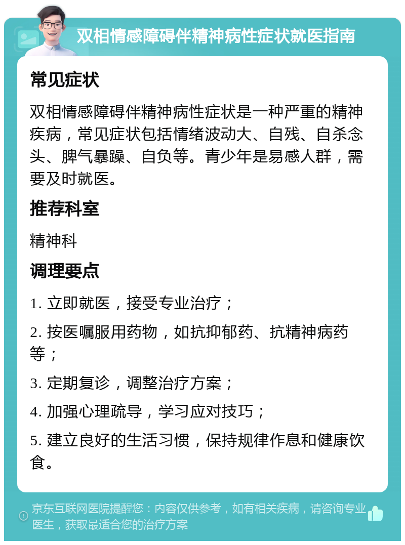 双相情感障碍伴精神病性症状就医指南 常见症状 双相情感障碍伴精神病性症状是一种严重的精神疾病，常见症状包括情绪波动大、自残、自杀念头、脾气暴躁、自负等。青少年是易感人群，需要及时就医。 推荐科室 精神科 调理要点 1. 立即就医，接受专业治疗； 2. 按医嘱服用药物，如抗抑郁药、抗精神病药等； 3. 定期复诊，调整治疗方案； 4. 加强心理疏导，学习应对技巧； 5. 建立良好的生活习惯，保持规律作息和健康饮食。