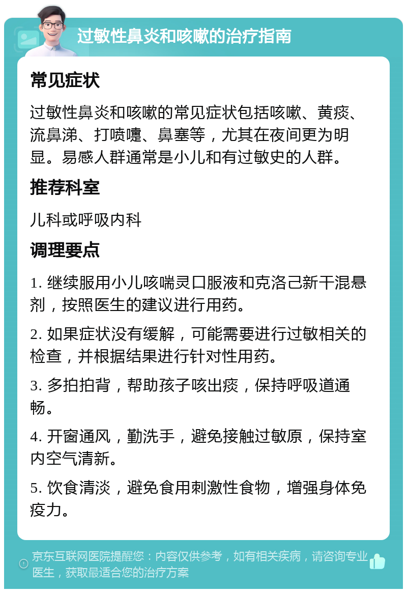 过敏性鼻炎和咳嗽的治疗指南 常见症状 过敏性鼻炎和咳嗽的常见症状包括咳嗽、黄痰、流鼻涕、打喷嚏、鼻塞等，尤其在夜间更为明显。易感人群通常是小儿和有过敏史的人群。 推荐科室 儿科或呼吸内科 调理要点 1. 继续服用小儿咳喘灵口服液和克洛己新干混悬剂，按照医生的建议进行用药。 2. 如果症状没有缓解，可能需要进行过敏相关的检查，并根据结果进行针对性用药。 3. 多拍拍背，帮助孩子咳出痰，保持呼吸道通畅。 4. 开窗通风，勤洗手，避免接触过敏原，保持室内空气清新。 5. 饮食清淡，避免食用刺激性食物，增强身体免疫力。