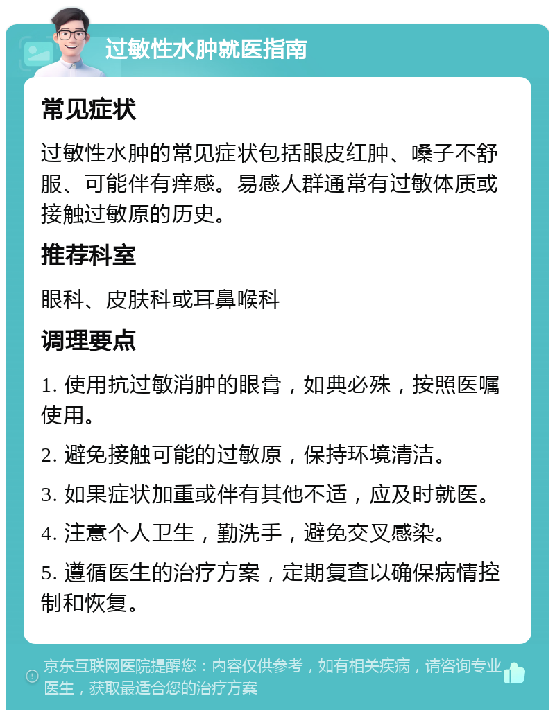 过敏性水肿就医指南 常见症状 过敏性水肿的常见症状包括眼皮红肿、嗓子不舒服、可能伴有痒感。易感人群通常有过敏体质或接触过敏原的历史。 推荐科室 眼科、皮肤科或耳鼻喉科 调理要点 1. 使用抗过敏消肿的眼膏，如典必殊，按照医嘱使用。 2. 避免接触可能的过敏原，保持环境清洁。 3. 如果症状加重或伴有其他不适，应及时就医。 4. 注意个人卫生，勤洗手，避免交叉感染。 5. 遵循医生的治疗方案，定期复查以确保病情控制和恢复。