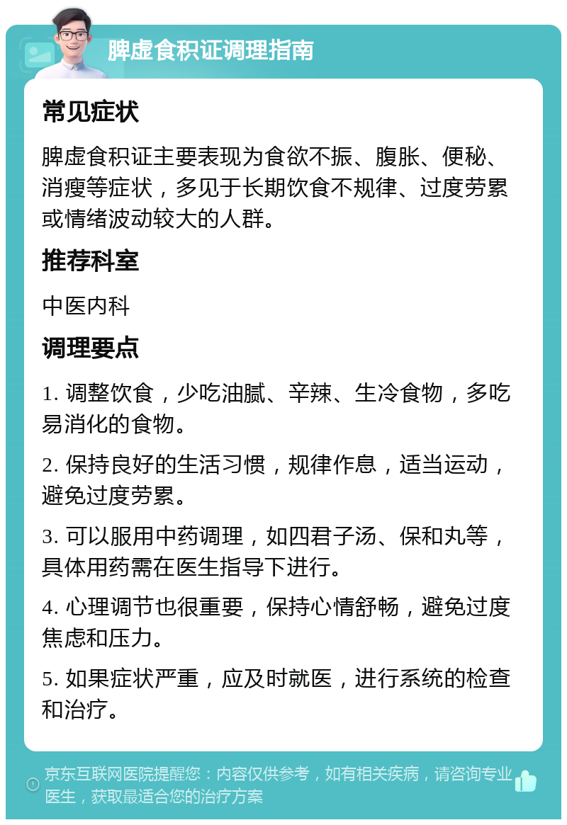 脾虚食积证调理指南 常见症状 脾虚食积证主要表现为食欲不振、腹胀、便秘、消瘦等症状，多见于长期饮食不规律、过度劳累或情绪波动较大的人群。 推荐科室 中医内科 调理要点 1. 调整饮食，少吃油腻、辛辣、生冷食物，多吃易消化的食物。 2. 保持良好的生活习惯，规律作息，适当运动，避免过度劳累。 3. 可以服用中药调理，如四君子汤、保和丸等，具体用药需在医生指导下进行。 4. 心理调节也很重要，保持心情舒畅，避免过度焦虑和压力。 5. 如果症状严重，应及时就医，进行系统的检查和治疗。