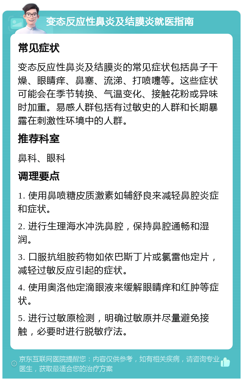 变态反应性鼻炎及结膜炎就医指南 常见症状 变态反应性鼻炎及结膜炎的常见症状包括鼻子干燥、眼睛痒、鼻塞、流涕、打喷嚏等。这些症状可能会在季节转换、气温变化、接触花粉或异味时加重。易感人群包括有过敏史的人群和长期暴露在刺激性环境中的人群。 推荐科室 鼻科、眼科 调理要点 1. 使用鼻喷糖皮质激素如辅舒良来减轻鼻腔炎症和症状。 2. 进行生理海水冲洗鼻腔，保持鼻腔通畅和湿润。 3. 口服抗组胺药物如依巴斯丁片或氯雷他定片，减轻过敏反应引起的症状。 4. 使用奥洛他定滴眼液来缓解眼睛痒和红肿等症状。 5. 进行过敏原检测，明确过敏原并尽量避免接触，必要时进行脱敏疗法。