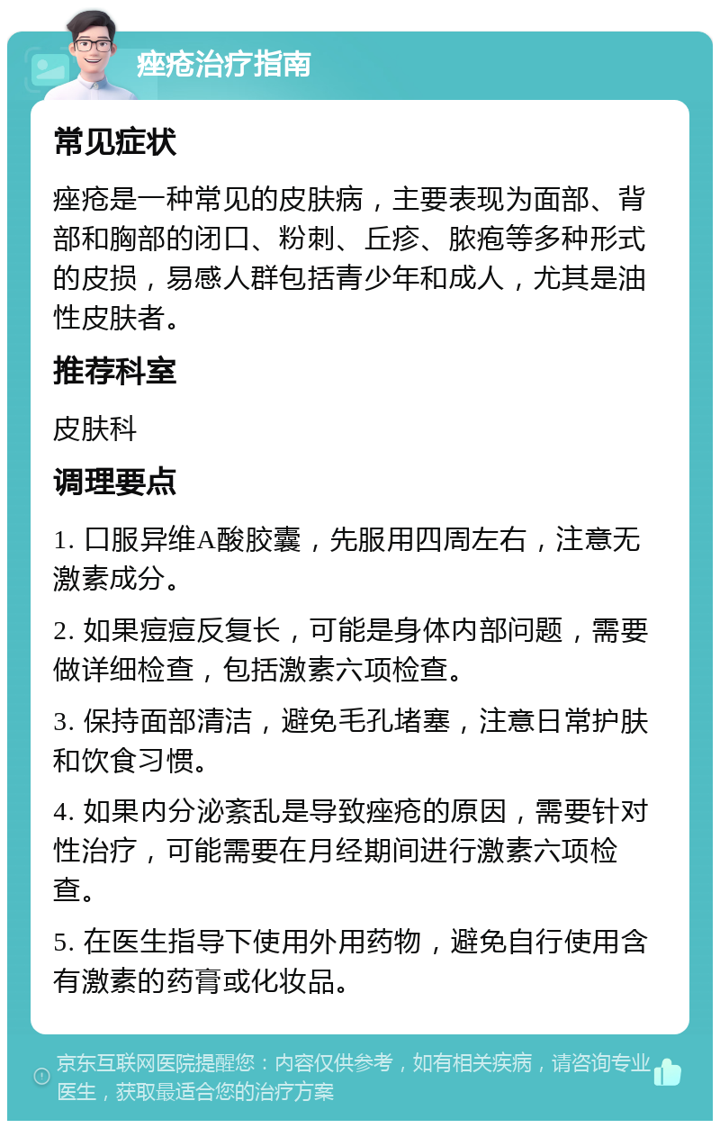 痤疮治疗指南 常见症状 痤疮是一种常见的皮肤病，主要表现为面部、背部和胸部的闭口、粉刺、丘疹、脓疱等多种形式的皮损，易感人群包括青少年和成人，尤其是油性皮肤者。 推荐科室 皮肤科 调理要点 1. 口服异维A酸胶囊，先服用四周左右，注意无激素成分。 2. 如果痘痘反复长，可能是身体内部问题，需要做详细检查，包括激素六项检查。 3. 保持面部清洁，避免毛孔堵塞，注意日常护肤和饮食习惯。 4. 如果内分泌紊乱是导致痤疮的原因，需要针对性治疗，可能需要在月经期间进行激素六项检查。 5. 在医生指导下使用外用药物，避免自行使用含有激素的药膏或化妆品。