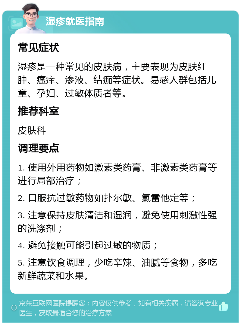 湿疹就医指南 常见症状 湿疹是一种常见的皮肤病，主要表现为皮肤红肿、瘙痒、渗液、结痂等症状。易感人群包括儿童、孕妇、过敏体质者等。 推荐科室 皮肤科 调理要点 1. 使用外用药物如激素类药膏、非激素类药膏等进行局部治疗； 2. 口服抗过敏药物如扑尔敏、氯雷他定等； 3. 注意保持皮肤清洁和湿润，避免使用刺激性强的洗涤剂； 4. 避免接触可能引起过敏的物质； 5. 注意饮食调理，少吃辛辣、油腻等食物，多吃新鲜蔬菜和水果。