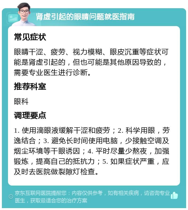 肾虚引起的眼睛问题就医指南 常见症状 眼睛干涩、疲劳、视力模糊、眼皮沉重等症状可能是肾虚引起的，但也可能是其他原因导致的，需要专业医生进行诊断。 推荐科室 眼科 调理要点 1. 使用滴眼液缓解干涩和疲劳；2. 科学用眼，劳逸结合；3. 避免长时间使用电脑，少接触空调及烟尘环境等干眼诱因；4. 平时尽量少熬夜，加强锻炼，提高自己的抵抗力；5. 如果症状严重，应及时去医院做裂隙灯检查。