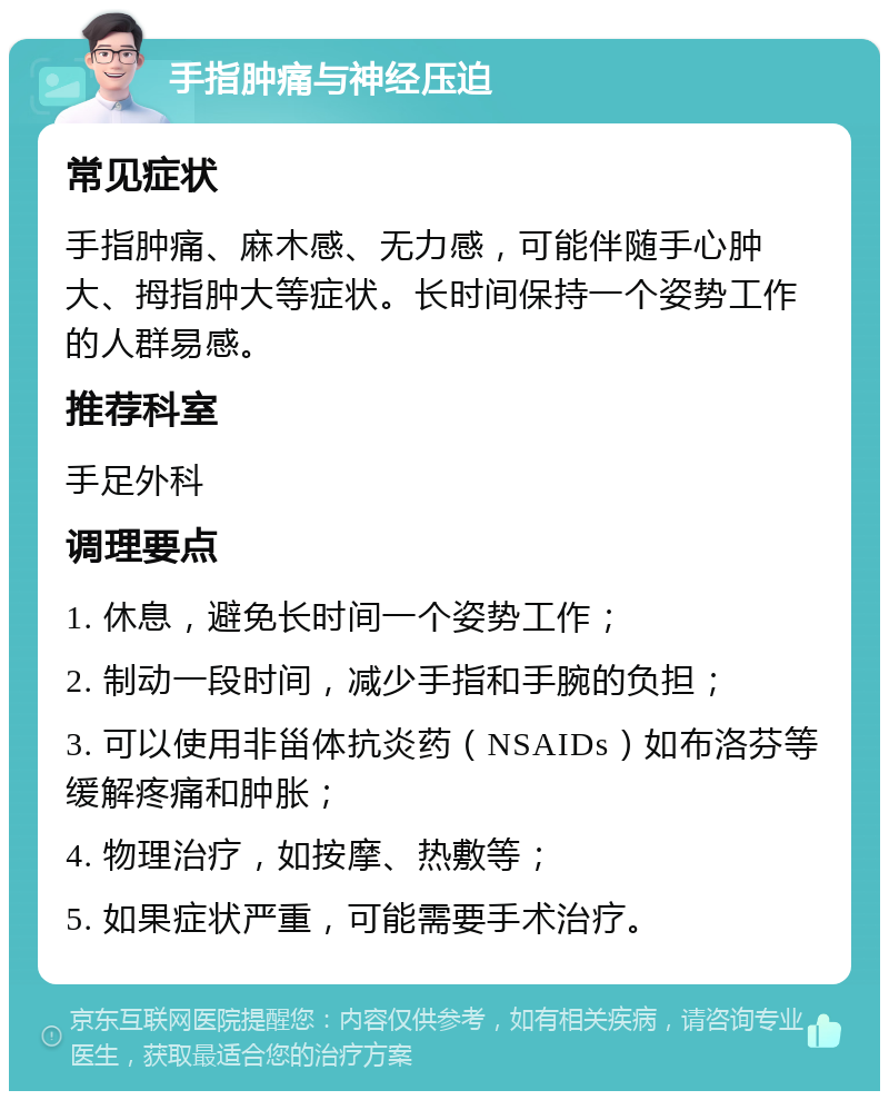 手指肿痛与神经压迫 常见症状 手指肿痛、麻木感、无力感，可能伴随手心肿大、拇指肿大等症状。长时间保持一个姿势工作的人群易感。 推荐科室 手足外科 调理要点 1. 休息，避免长时间一个姿势工作； 2. 制动一段时间，减少手指和手腕的负担； 3. 可以使用非甾体抗炎药（NSAIDs）如布洛芬等缓解疼痛和肿胀； 4. 物理治疗，如按摩、热敷等； 5. 如果症状严重，可能需要手术治疗。