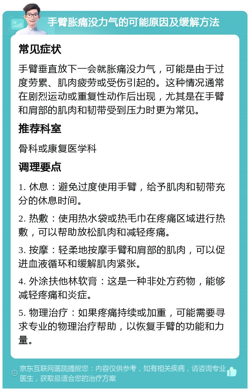 手臂胀痛没力气的可能原因及缓解方法 常见症状 手臂垂直放下一会就胀痛没力气，可能是由于过度劳累、肌肉疲劳或受伤引起的。这种情况通常在剧烈运动或重复性动作后出现，尤其是在手臂和肩部的肌肉和韧带受到压力时更为常见。 推荐科室 骨科或康复医学科 调理要点 1. 休息：避免过度使用手臂，给予肌肉和韧带充分的休息时间。 2. 热敷：使用热水袋或热毛巾在疼痛区域进行热敷，可以帮助放松肌肉和减轻疼痛。 3. 按摩：轻柔地按摩手臂和肩部的肌肉，可以促进血液循环和缓解肌肉紧张。 4. 外涂扶他林软膏：这是一种非处方药物，能够减轻疼痛和炎症。 5. 物理治疗：如果疼痛持续或加重，可能需要寻求专业的物理治疗帮助，以恢复手臂的功能和力量。