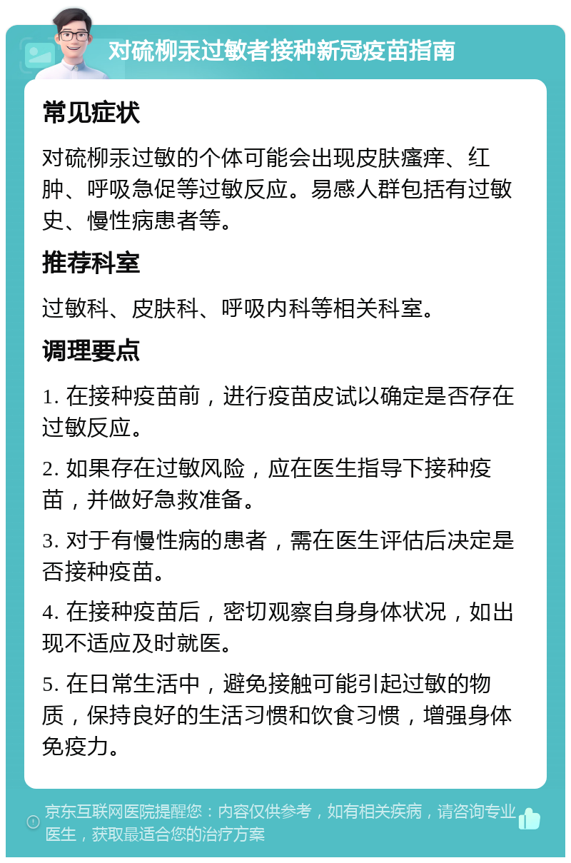 对硫柳汞过敏者接种新冠疫苗指南 常见症状 对硫柳汞过敏的个体可能会出现皮肤瘙痒、红肿、呼吸急促等过敏反应。易感人群包括有过敏史、慢性病患者等。 推荐科室 过敏科、皮肤科、呼吸内科等相关科室。 调理要点 1. 在接种疫苗前，进行疫苗皮试以确定是否存在过敏反应。 2. 如果存在过敏风险，应在医生指导下接种疫苗，并做好急救准备。 3. 对于有慢性病的患者，需在医生评估后决定是否接种疫苗。 4. 在接种疫苗后，密切观察自身身体状况，如出现不适应及时就医。 5. 在日常生活中，避免接触可能引起过敏的物质，保持良好的生活习惯和饮食习惯，增强身体免疫力。