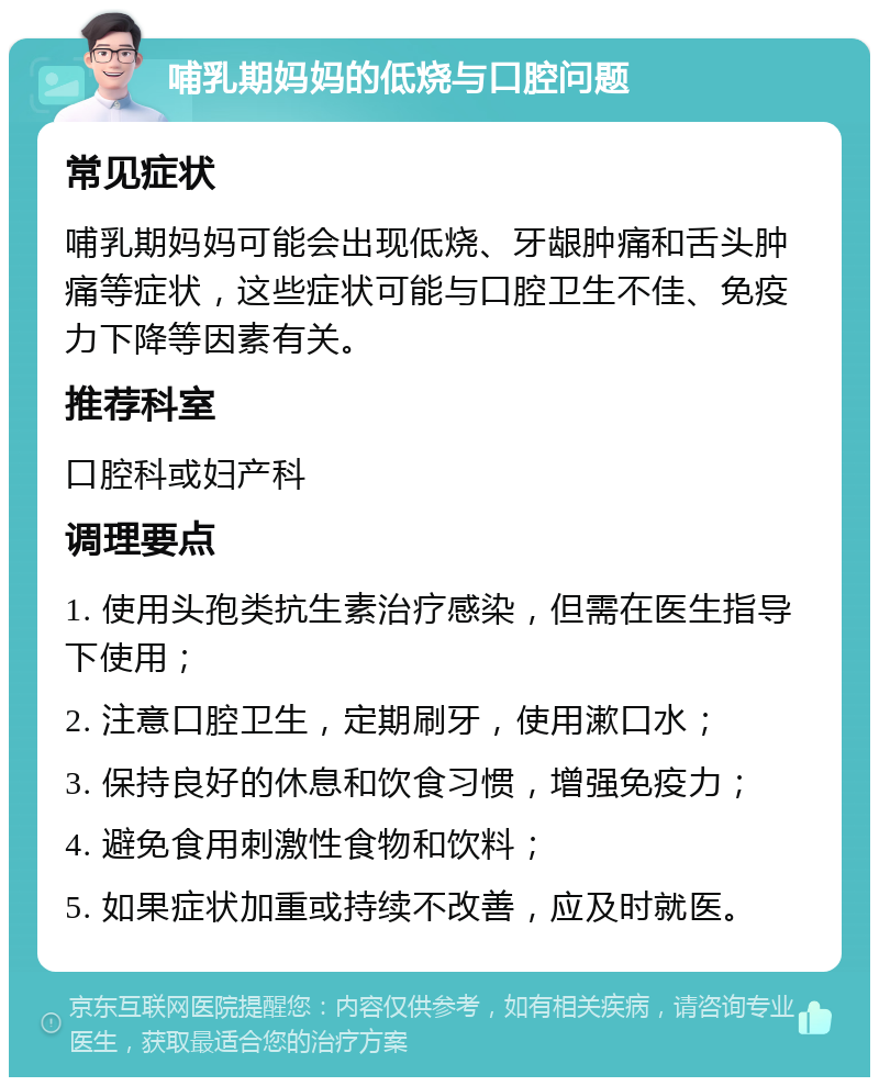 哺乳期妈妈的低烧与口腔问题 常见症状 哺乳期妈妈可能会出现低烧、牙龈肿痛和舌头肿痛等症状，这些症状可能与口腔卫生不佳、免疫力下降等因素有关。 推荐科室 口腔科或妇产科 调理要点 1. 使用头孢类抗生素治疗感染，但需在医生指导下使用； 2. 注意口腔卫生，定期刷牙，使用漱口水； 3. 保持良好的休息和饮食习惯，增强免疫力； 4. 避免食用刺激性食物和饮料； 5. 如果症状加重或持续不改善，应及时就医。