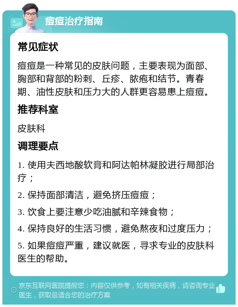 痘痘治疗指南 常见症状 痘痘是一种常见的皮肤问题，主要表现为面部、胸部和背部的粉刺、丘疹、脓疱和结节。青春期、油性皮肤和压力大的人群更容易患上痘痘。 推荐科室 皮肤科 调理要点 1. 使用夫西地酸软膏和阿达帕林凝胶进行局部治疗； 2. 保持面部清洁，避免挤压痘痘； 3. 饮食上要注意少吃油腻和辛辣食物； 4. 保持良好的生活习惯，避免熬夜和过度压力； 5. 如果痘痘严重，建议就医，寻求专业的皮肤科医生的帮助。