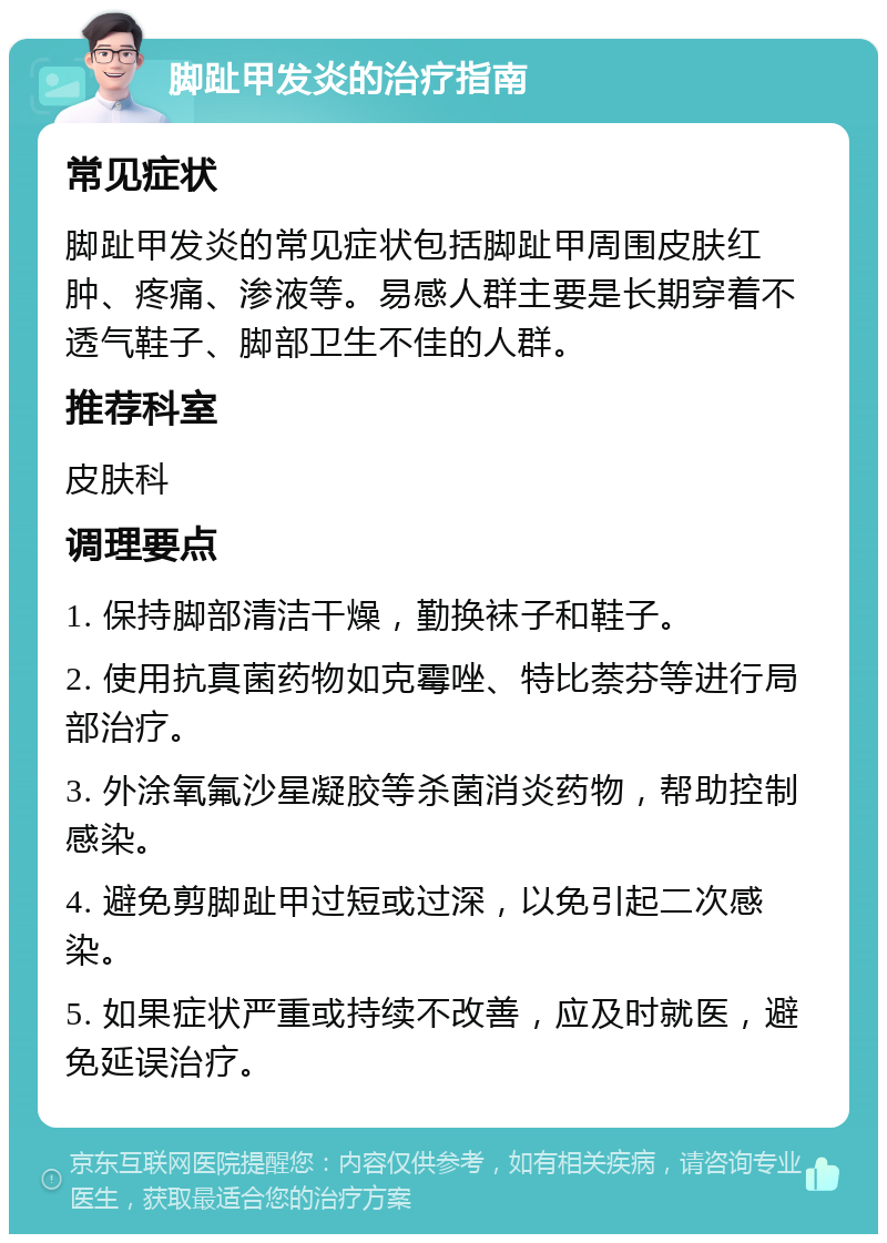 脚趾甲发炎的治疗指南 常见症状 脚趾甲发炎的常见症状包括脚趾甲周围皮肤红肿、疼痛、渗液等。易感人群主要是长期穿着不透气鞋子、脚部卫生不佳的人群。 推荐科室 皮肤科 调理要点 1. 保持脚部清洁干燥，勤换袜子和鞋子。 2. 使用抗真菌药物如克霉唑、特比萘芬等进行局部治疗。 3. 外涂氧氟沙星凝胶等杀菌消炎药物，帮助控制感染。 4. 避免剪脚趾甲过短或过深，以免引起二次感染。 5. 如果症状严重或持续不改善，应及时就医，避免延误治疗。