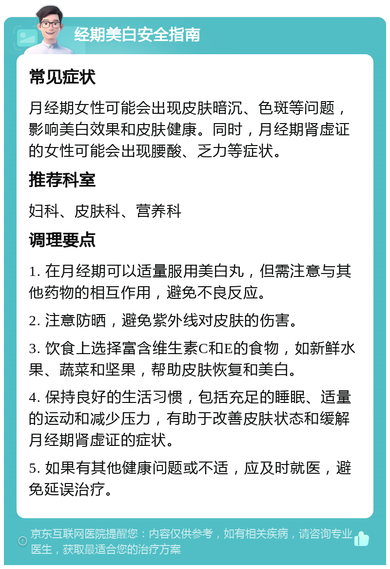 经期美白安全指南 常见症状 月经期女性可能会出现皮肤暗沉、色斑等问题，影响美白效果和皮肤健康。同时，月经期肾虚证的女性可能会出现腰酸、乏力等症状。 推荐科室 妇科、皮肤科、营养科 调理要点 1. 在月经期可以适量服用美白丸，但需注意与其他药物的相互作用，避免不良反应。 2. 注意防晒，避免紫外线对皮肤的伤害。 3. 饮食上选择富含维生素C和E的食物，如新鲜水果、蔬菜和坚果，帮助皮肤恢复和美白。 4. 保持良好的生活习惯，包括充足的睡眠、适量的运动和减少压力，有助于改善皮肤状态和缓解月经期肾虚证的症状。 5. 如果有其他健康问题或不适，应及时就医，避免延误治疗。