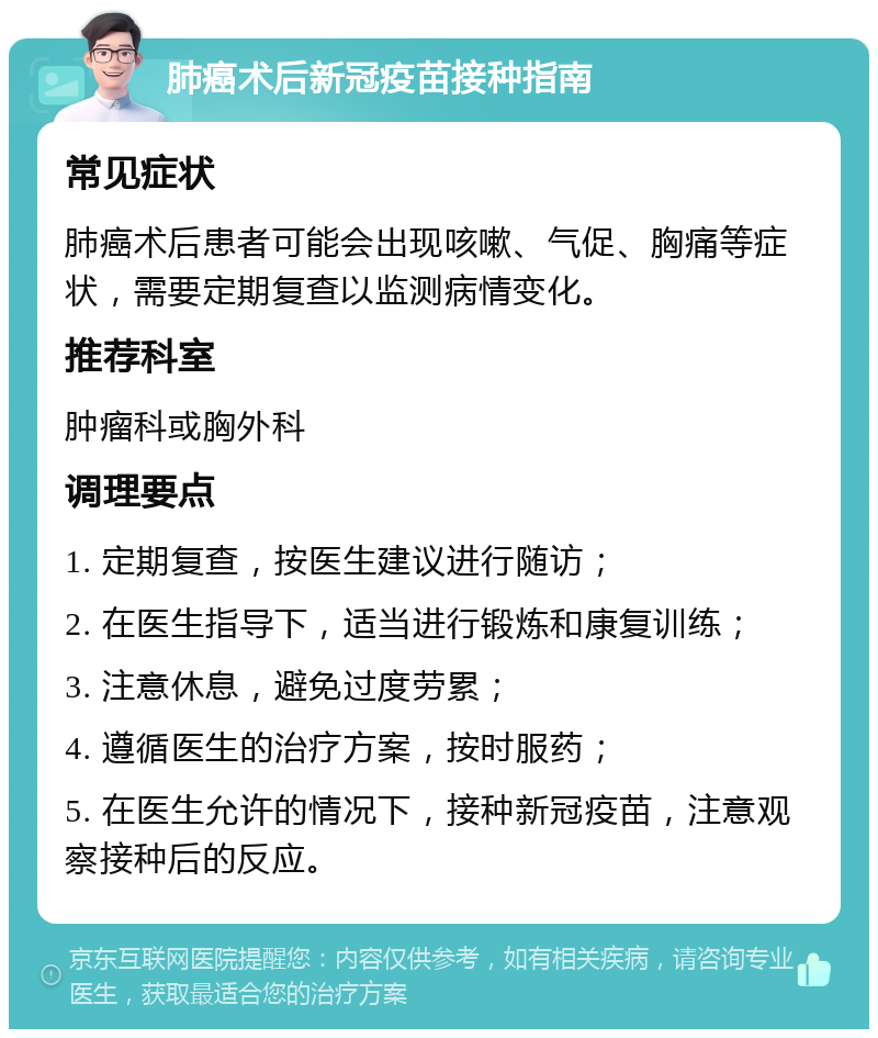 肺癌术后新冠疫苗接种指南 常见症状 肺癌术后患者可能会出现咳嗽、气促、胸痛等症状，需要定期复查以监测病情变化。 推荐科室 肿瘤科或胸外科 调理要点 1. 定期复查，按医生建议进行随访； 2. 在医生指导下，适当进行锻炼和康复训练； 3. 注意休息，避免过度劳累； 4. 遵循医生的治疗方案，按时服药； 5. 在医生允许的情况下，接种新冠疫苗，注意观察接种后的反应。