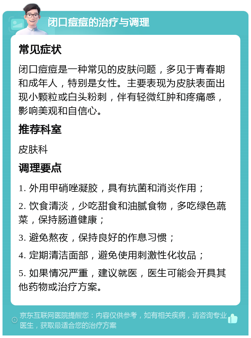 闭口痘痘的治疗与调理 常见症状 闭口痘痘是一种常见的皮肤问题，多见于青春期和成年人，特别是女性。主要表现为皮肤表面出现小颗粒或白头粉刺，伴有轻微红肿和疼痛感，影响美观和自信心。 推荐科室 皮肤科 调理要点 1. 外用甲硝唑凝胶，具有抗菌和消炎作用； 2. 饮食清淡，少吃甜食和油腻食物，多吃绿色蔬菜，保持肠道健康； 3. 避免熬夜，保持良好的作息习惯； 4. 定期清洁面部，避免使用刺激性化妆品； 5. 如果情况严重，建议就医，医生可能会开具其他药物或治疗方案。