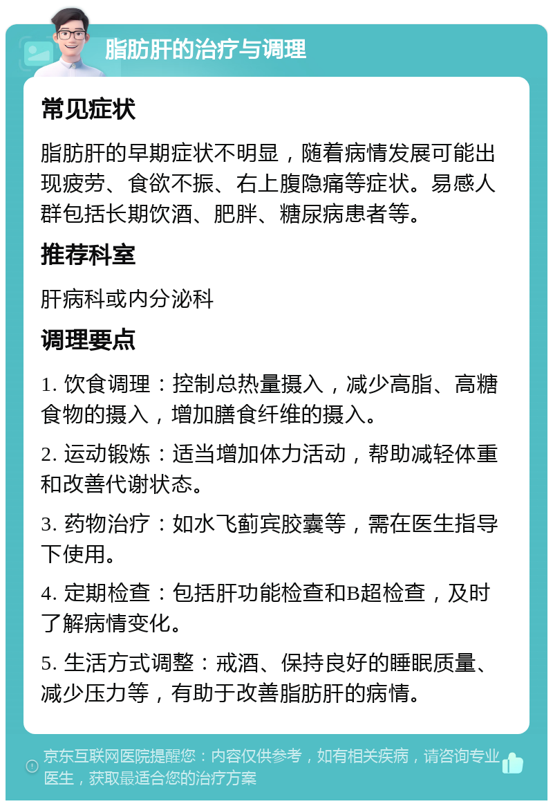 脂肪肝的治疗与调理 常见症状 脂肪肝的早期症状不明显，随着病情发展可能出现疲劳、食欲不振、右上腹隐痛等症状。易感人群包括长期饮酒、肥胖、糖尿病患者等。 推荐科室 肝病科或内分泌科 调理要点 1. 饮食调理：控制总热量摄入，减少高脂、高糖食物的摄入，增加膳食纤维的摄入。 2. 运动锻炼：适当增加体力活动，帮助减轻体重和改善代谢状态。 3. 药物治疗：如水飞蓟宾胶囊等，需在医生指导下使用。 4. 定期检查：包括肝功能检查和B超检查，及时了解病情变化。 5. 生活方式调整：戒酒、保持良好的睡眠质量、减少压力等，有助于改善脂肪肝的病情。