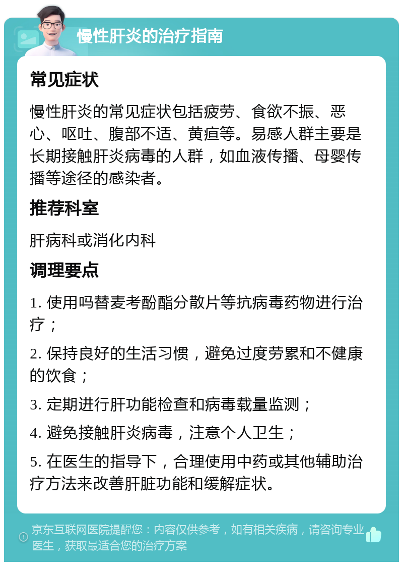 慢性肝炎的治疗指南 常见症状 慢性肝炎的常见症状包括疲劳、食欲不振、恶心、呕吐、腹部不适、黄疸等。易感人群主要是长期接触肝炎病毒的人群，如血液传播、母婴传播等途径的感染者。 推荐科室 肝病科或消化内科 调理要点 1. 使用吗替麦考酚酯分散片等抗病毒药物进行治疗； 2. 保持良好的生活习惯，避免过度劳累和不健康的饮食； 3. 定期进行肝功能检查和病毒载量监测； 4. 避免接触肝炎病毒，注意个人卫生； 5. 在医生的指导下，合理使用中药或其他辅助治疗方法来改善肝脏功能和缓解症状。