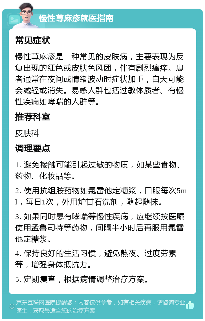 慢性荨麻疹就医指南 常见症状 慢性荨麻疹是一种常见的皮肤病，主要表现为反复出现的红色或皮肤色风团，伴有剧烈瘙痒。患者通常在夜间或情绪波动时症状加重，白天可能会减轻或消失。易感人群包括过敏体质者、有慢性疾病如哮喘的人群等。 推荐科室 皮肤科 调理要点 1. 避免接触可能引起过敏的物质，如某些食物、药物、化妆品等。 2. 使用抗组胺药物如氯雷他定糖浆，口服每次5ml，每日1次，外用炉甘石洗剂，随起随抹。 3. 如果同时患有哮喘等慢性疾病，应继续按医嘱使用孟鲁司特等药物，间隔半小时后再服用氯雷他定糖浆。 4. 保持良好的生活习惯，避免熬夜、过度劳累等，增强身体抵抗力。 5. 定期复查，根据病情调整治疗方案。