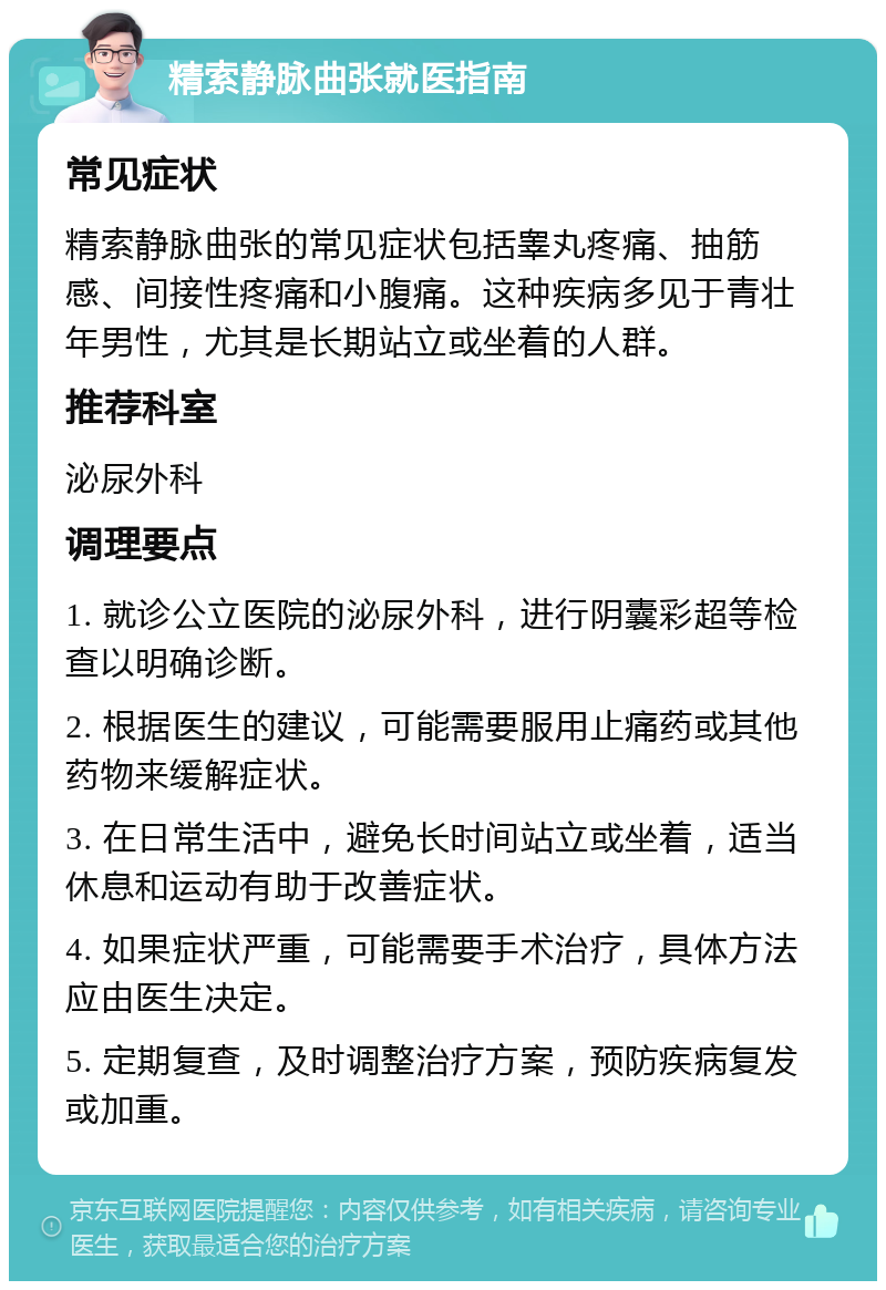 精索静脉曲张就医指南 常见症状 精索静脉曲张的常见症状包括睾丸疼痛、抽筋感、间接性疼痛和小腹痛。这种疾病多见于青壮年男性，尤其是长期站立或坐着的人群。 推荐科室 泌尿外科 调理要点 1. 就诊公立医院的泌尿外科，进行阴囊彩超等检查以明确诊断。 2. 根据医生的建议，可能需要服用止痛药或其他药物来缓解症状。 3. 在日常生活中，避免长时间站立或坐着，适当休息和运动有助于改善症状。 4. 如果症状严重，可能需要手术治疗，具体方法应由医生决定。 5. 定期复查，及时调整治疗方案，预防疾病复发或加重。