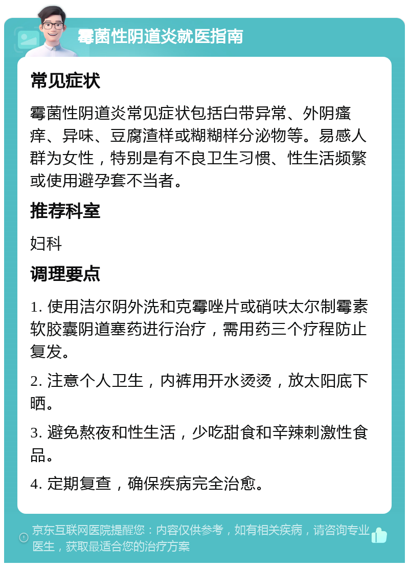 霉菌性阴道炎就医指南 常见症状 霉菌性阴道炎常见症状包括白带异常、外阴瘙痒、异味、豆腐渣样或糊糊样分泌物等。易感人群为女性，特别是有不良卫生习惯、性生活频繁或使用避孕套不当者。 推荐科室 妇科 调理要点 1. 使用洁尔阴外洗和克霉唑片或硝呋太尔制霉素软胶囊阴道塞药进行治疗，需用药三个疗程防止复发。 2. 注意个人卫生，内裤用开水烫烫，放太阳底下晒。 3. 避免熬夜和性生活，少吃甜食和辛辣刺激性食品。 4. 定期复查，确保疾病完全治愈。