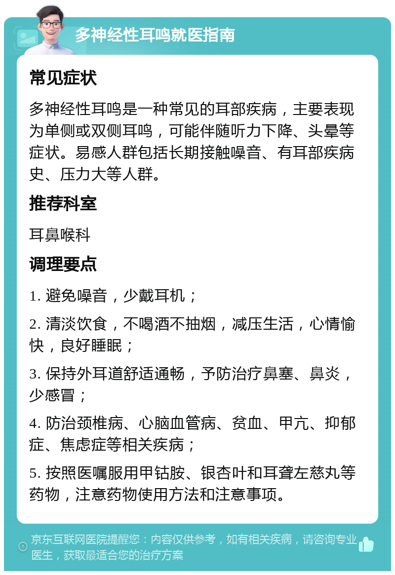 多神经性耳鸣就医指南 常见症状 多神经性耳鸣是一种常见的耳部疾病，主要表现为单侧或双侧耳鸣，可能伴随听力下降、头晕等症状。易感人群包括长期接触噪音、有耳部疾病史、压力大等人群。 推荐科室 耳鼻喉科 调理要点 1. 避免噪音，少戴耳机； 2. 清淡饮食，不喝酒不抽烟，减压生活，心情愉快，良好睡眠； 3. 保持外耳道舒适通畅，予防治疗鼻塞、鼻炎，少感冒； 4. 防治颈椎病、心脑血管病、贫血、甲亢、抑郁症、焦虑症等相关疾病； 5. 按照医嘱服用甲钴胺、银杏叶和耳聋左慈丸等药物，注意药物使用方法和注意事项。