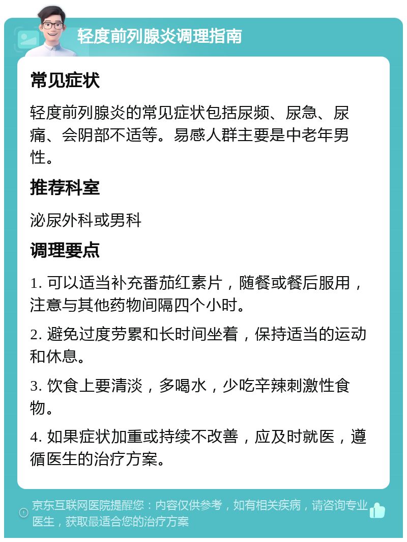 轻度前列腺炎调理指南 常见症状 轻度前列腺炎的常见症状包括尿频、尿急、尿痛、会阴部不适等。易感人群主要是中老年男性。 推荐科室 泌尿外科或男科 调理要点 1. 可以适当补充番茄红素片，随餐或餐后服用，注意与其他药物间隔四个小时。 2. 避免过度劳累和长时间坐着，保持适当的运动和休息。 3. 饮食上要清淡，多喝水，少吃辛辣刺激性食物。 4. 如果症状加重或持续不改善，应及时就医，遵循医生的治疗方案。