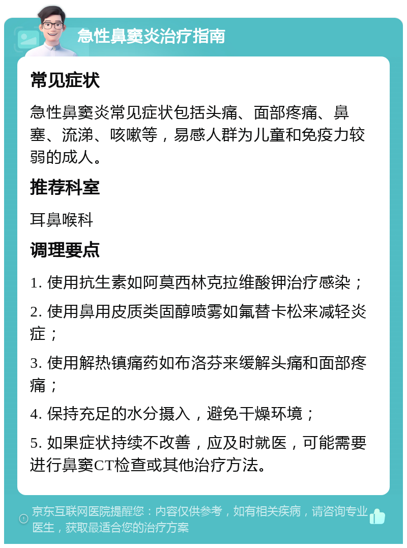 急性鼻窦炎治疗指南 常见症状 急性鼻窦炎常见症状包括头痛、面部疼痛、鼻塞、流涕、咳嗽等，易感人群为儿童和免疫力较弱的成人。 推荐科室 耳鼻喉科 调理要点 1. 使用抗生素如阿莫西林克拉维酸钾治疗感染； 2. 使用鼻用皮质类固醇喷雾如氟替卡松来减轻炎症； 3. 使用解热镇痛药如布洛芬来缓解头痛和面部疼痛； 4. 保持充足的水分摄入，避免干燥环境； 5. 如果症状持续不改善，应及时就医，可能需要进行鼻窦CT检查或其他治疗方法。