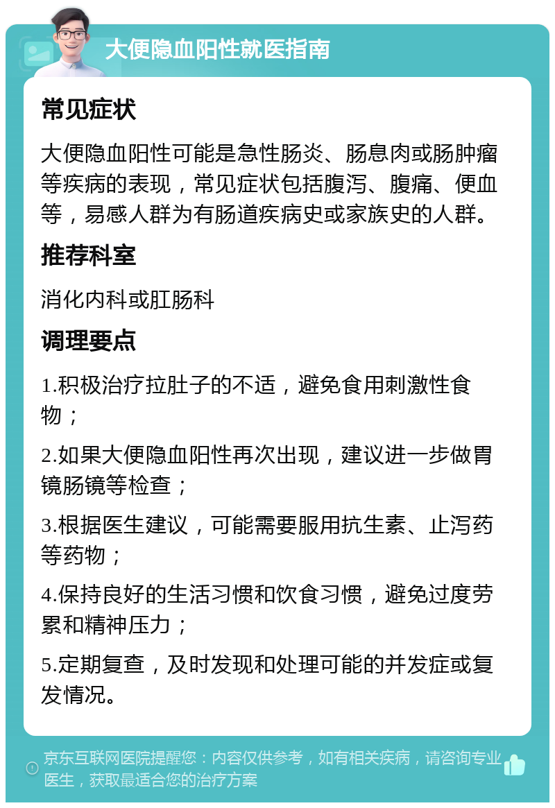 大便隐血阳性就医指南 常见症状 大便隐血阳性可能是急性肠炎、肠息肉或肠肿瘤等疾病的表现，常见症状包括腹泻、腹痛、便血等，易感人群为有肠道疾病史或家族史的人群。 推荐科室 消化内科或肛肠科 调理要点 1.积极治疗拉肚子的不适，避免食用刺激性食物； 2.如果大便隐血阳性再次出现，建议进一步做胃镜肠镜等检查； 3.根据医生建议，可能需要服用抗生素、止泻药等药物； 4.保持良好的生活习惯和饮食习惯，避免过度劳累和精神压力； 5.定期复查，及时发现和处理可能的并发症或复发情况。